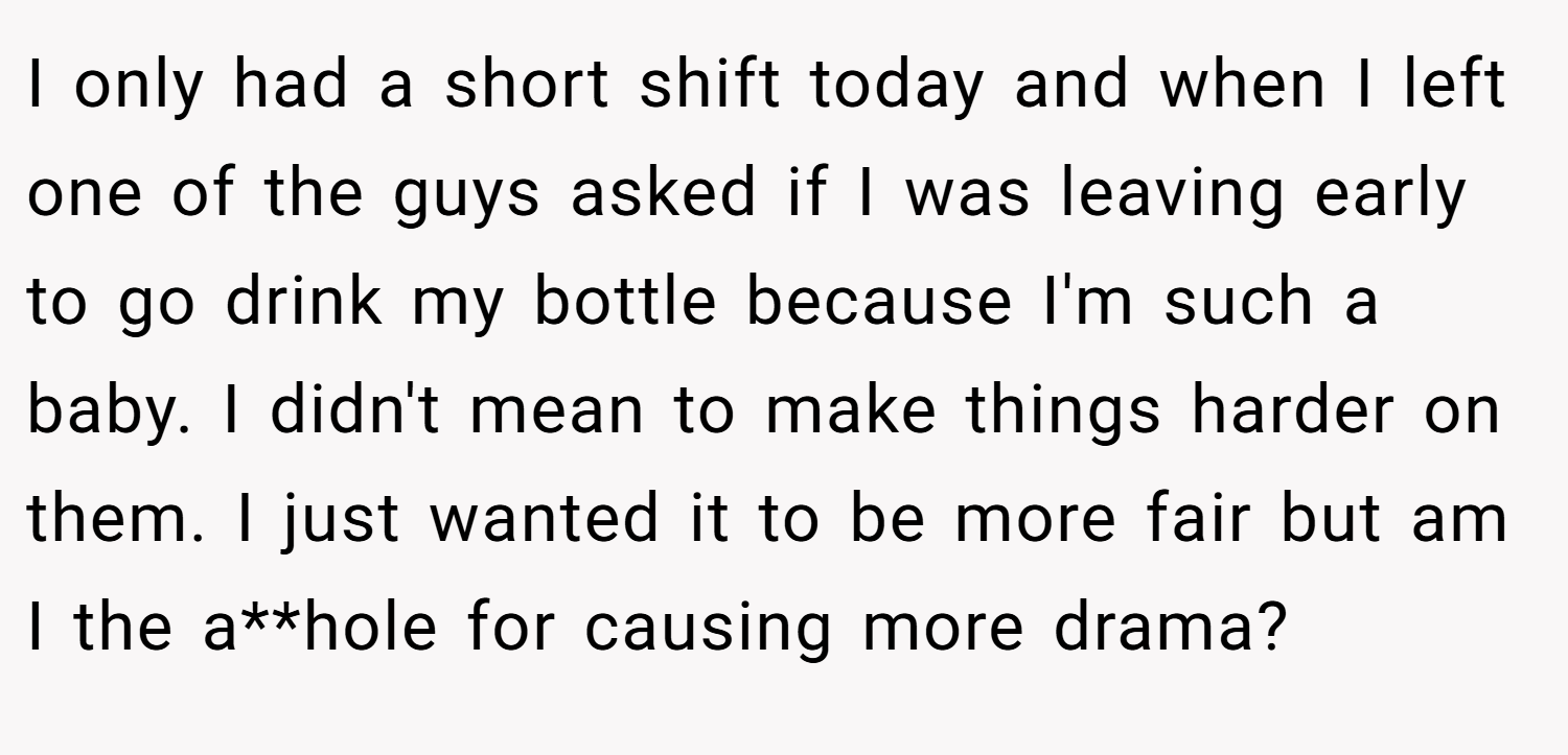 I only had a short shift today and when I left one of the guys asked if I was leaving early to go drink my bottle because I'm such a baby. I didn't mean to make things harder on them. I just wanted it to be more fair but am I the a**hole for causing more drama?
