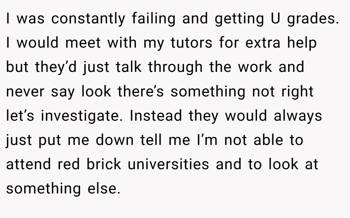 I was constantly failing and getting U grades. I would meet with my tutors for extra help but they’d just talk through the work and never say look there’s something not right let’s investigate. Instead they would always just put me down tell me I’m not able to attend red brick universities and to look at something else.