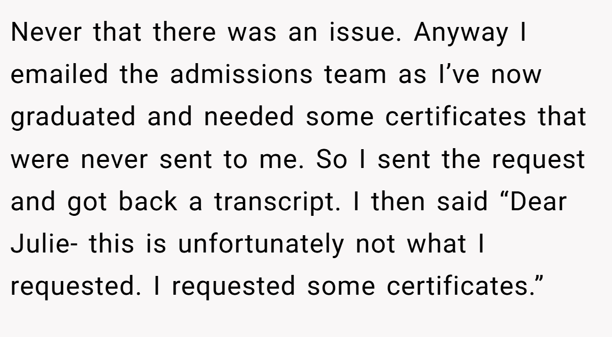 Never that there was an issue. Anyway I emailed the admissions team as I’ve now graduated and needed some certificates that were never sent to me. So I sent the request and got back a transcript. I then said “Dear Julie- this is unfortunately not what I requested. I requested some certificates.”