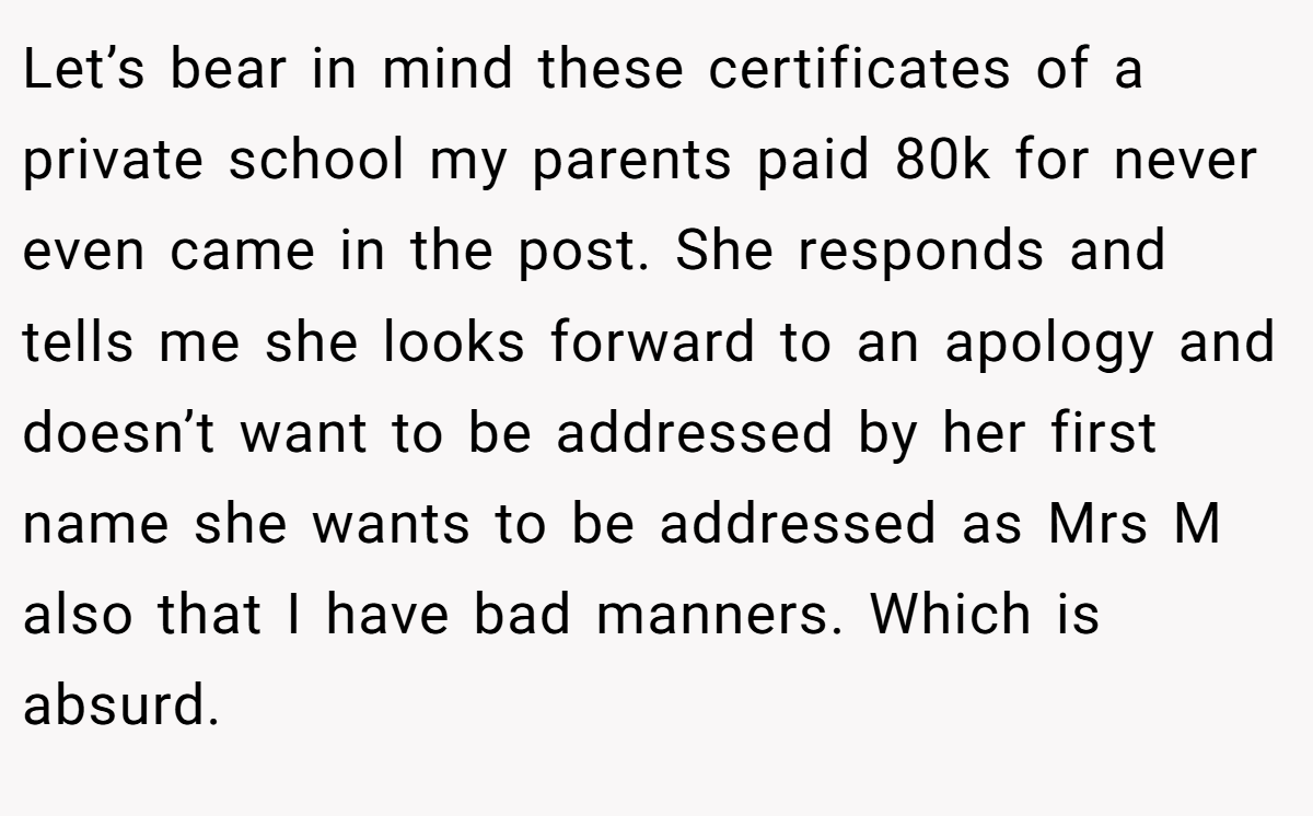 Let’s bear in mind these certificates of a private school my parents paid 80k for never even came in the post. She responds and tells me she looks forward to an apology and doesn’t want to be addressed by her first name she wants to be addressed as Mrs M also that I have bad manners. Which is absurd.