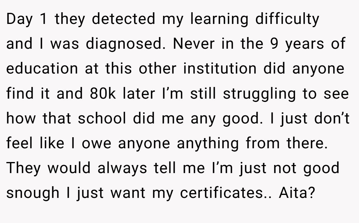 Day 1 they detected my learning difficulty and I was diagnosed. Never in the 9 years of education at this other institution did anyone find it and 80k later I’m still struggling to see how that school did me any good. I just don’t feel like I owe anyone anything from there. They would always tell me I’m just not good snough I just want my certificates.. Aita?
