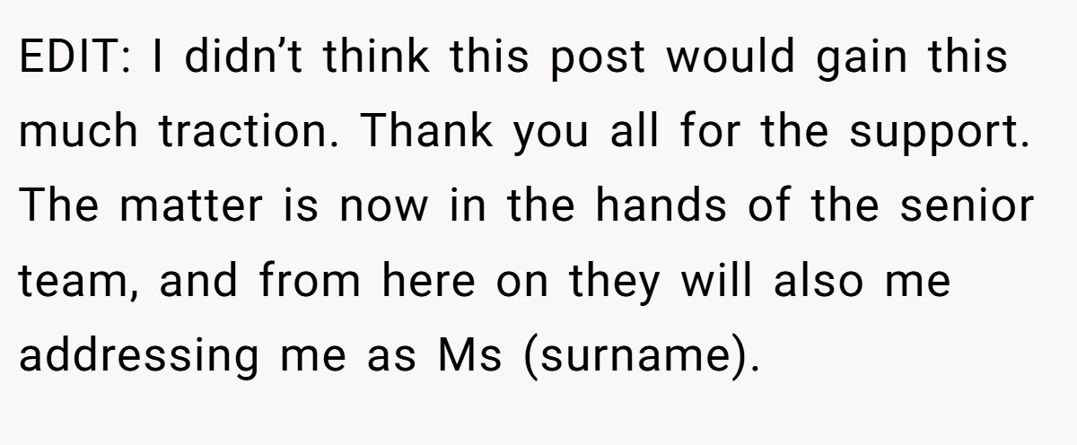 EDIT: I didn’t think this post would gain this much traction. Thank you all for the support. The matter is now in the hands of the senior team, and from here on they will also me addressing me as Ms (surname).