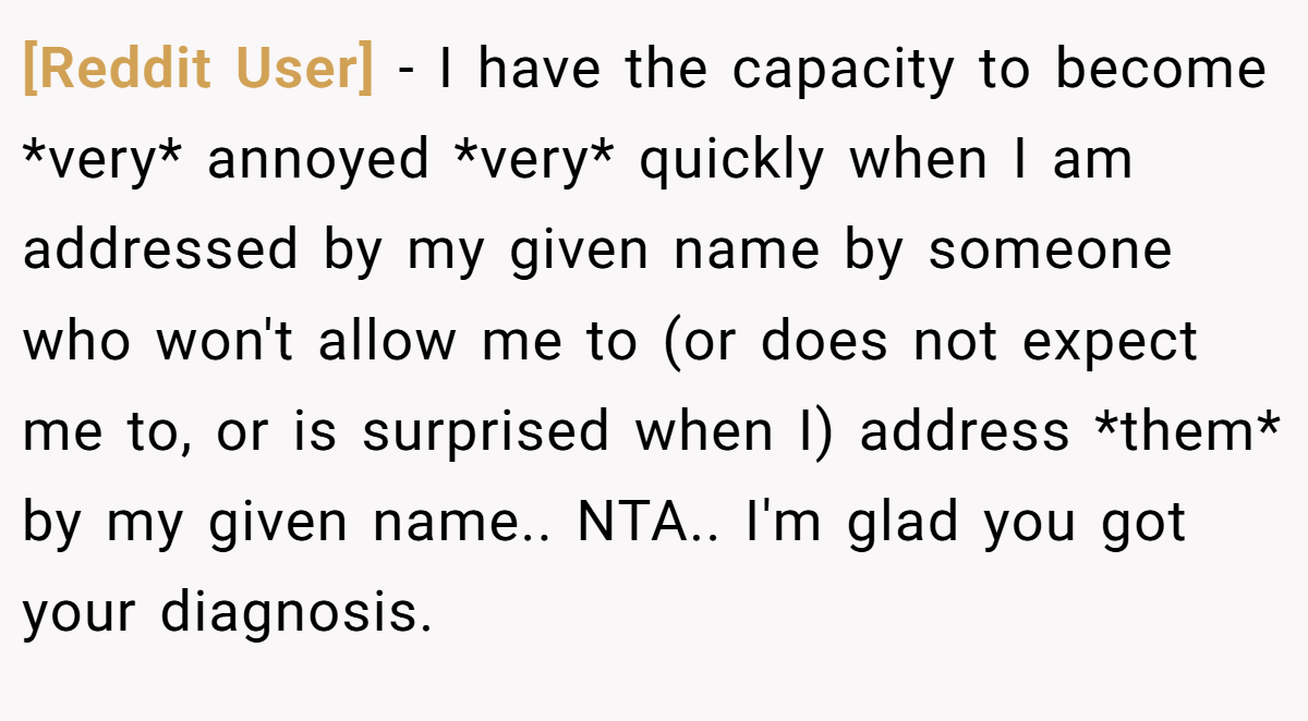 [Reddit User] - I have the capacity to become *very* annoyed *very* quickly when I am addressed by my given name by someone who won't allow me to (or does not expect me to, or is surprised when I) address *them* by my given name.. NTA.. I'm glad you got your diagnosis.