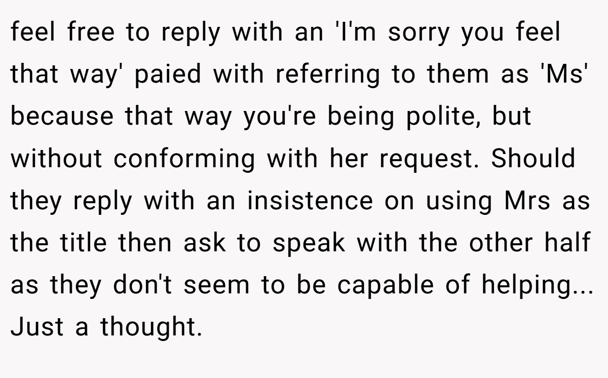 feel free to reply with an 'I'm sorry you feel that way' paied with referring to them as 'Ms' because that way you're being polite, but without conforming with her request. Should they reply with an insistence on using Mrs as the title then ask to speak with the other half as they don't seem to be capable of helping... Just a thought.