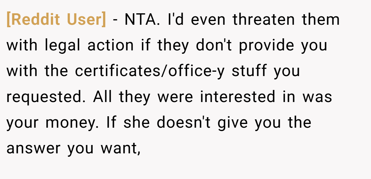 [Reddit User] - NTA. I'd even threaten them with legal action if they don't provide you with the certificates/office-y stuff you requested. All they were interested in was your money. If she doesn't give you the answer you want,