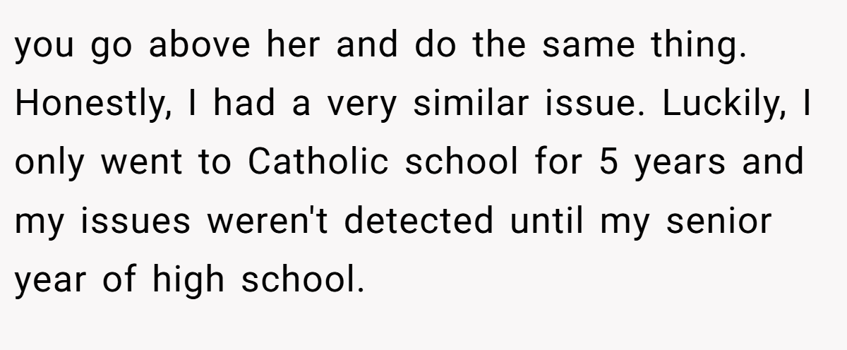 you go above her and do the same thing. Honestly, I had a very similar issue. Luckily, I only went to Catholic school for 5 years and my issues weren't detected until my senior year of high school.