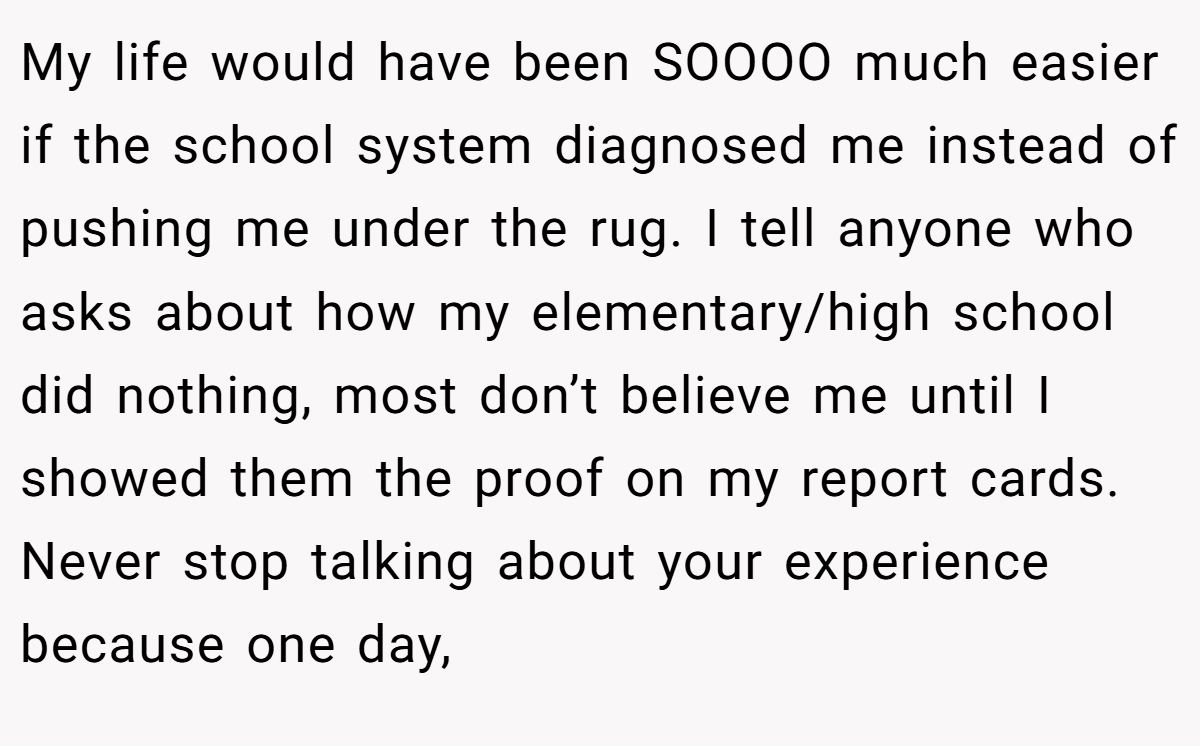 My life would have been SOOOO much easier if the school system diagnosed me instead of pushing me under the rug. I tell anyone who asks about how my elementary/high school did nothing, most don’t believe me until I showed them the proof on my report cards. Never stop talking about your experience because one day,