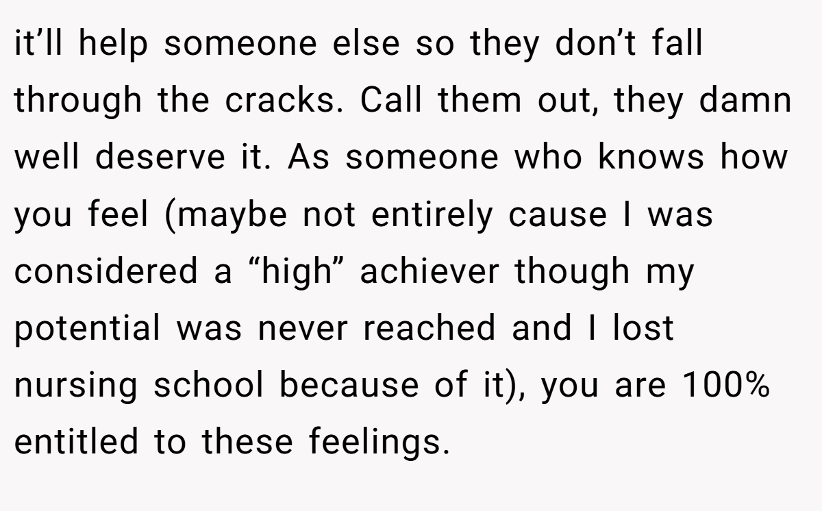it’ll help someone else so they don’t fall through the cracks. Call them out, they damn well deserve it. As someone who knows how you feel (maybe not entirely cause I was considered a “high” achiever though my potential was never reached and I lost nursing school because of it), you are 100% entitled to these feelings.