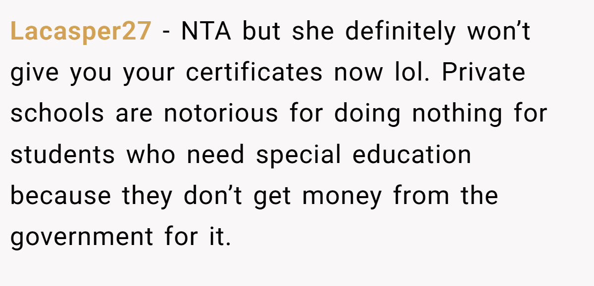 Lacasper27 - NTA but she definitely won’t give you your certificates now lol. Private schools are notorious for doing nothing for students who need special education because they don’t get money from the government for it.