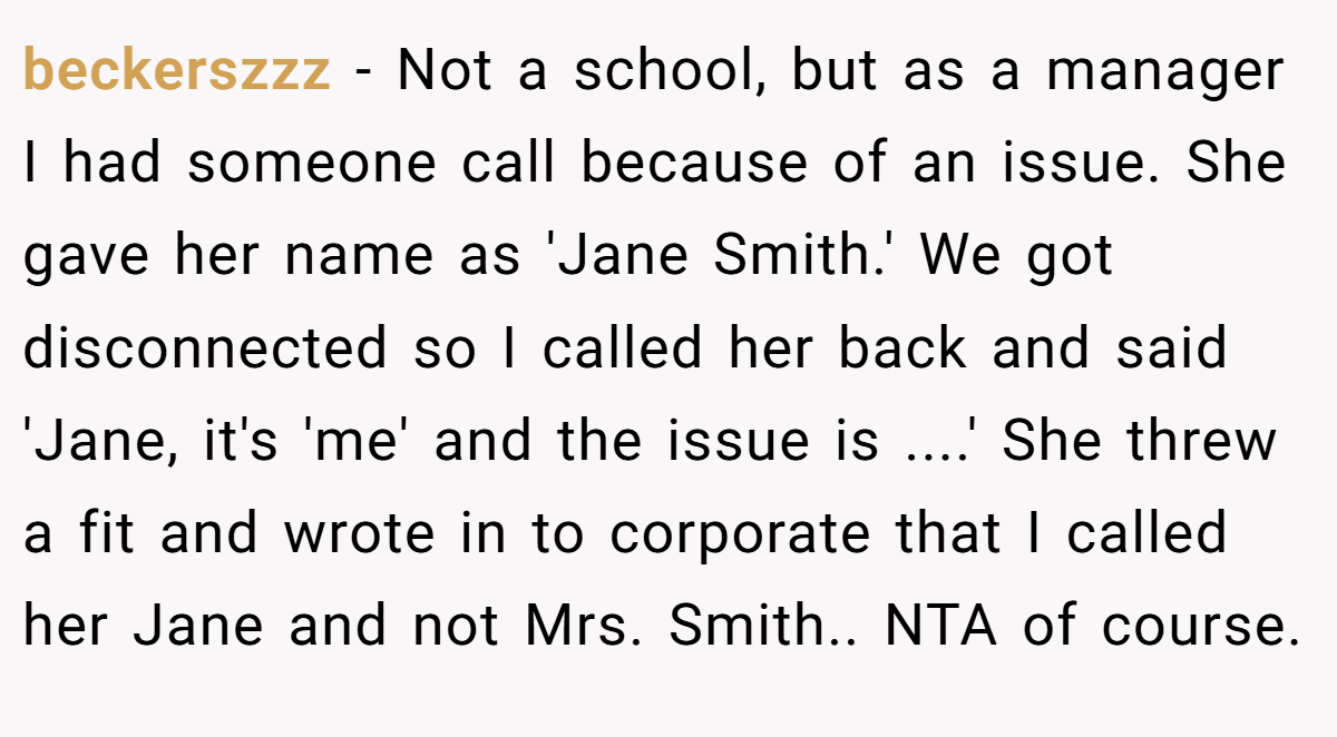 beckerszzz - Not a school, but as a manager I had someone call because of an issue. She gave her name as 'Jane Smith.' We got disconnected so I called her back and said 'Jane, it's 'me' and the issue is ....' She threw a fit and wrote in to corporate that I called her Jane and not Mrs. Smith.. NTA of course.