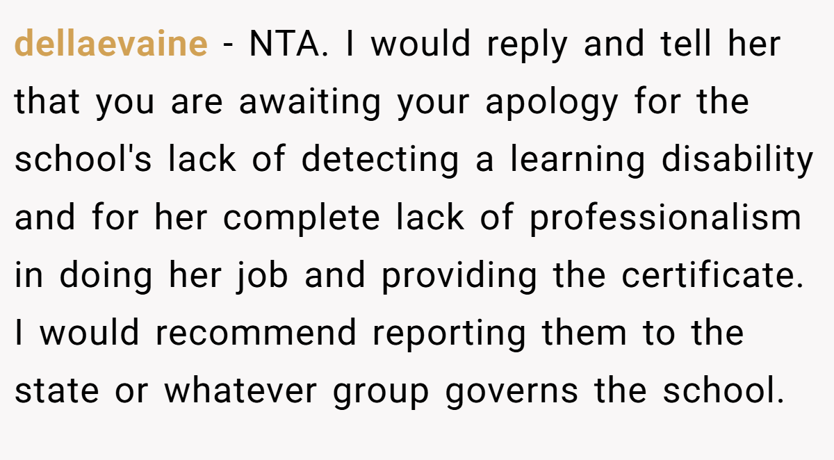 dellaevaine - NTA. I would reply and tell her that you are awaiting your apology for the school's lack of detecting a learning disability and for her complete lack of professionalism in doing her job and providing the certificate. I would recommend reporting them to the state or whatever group governs the school.