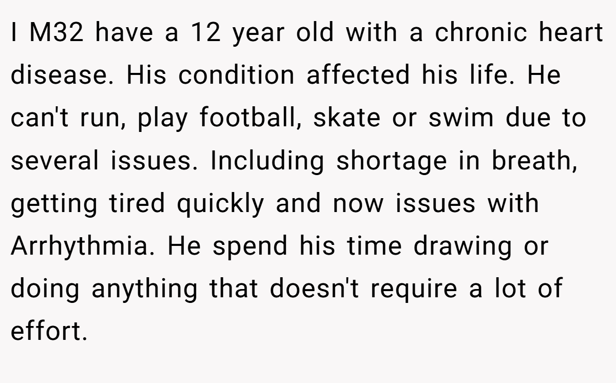 I M32 have a 12 year old with a chronic heart disease. His condition affected his life. He can't run, play football, skate or swim due to several issues. Including shortage in breath, getting tired quickly and now issues with Arrhythmia. He spend his time drawing or doing anything that doesn't require a lot of effort.