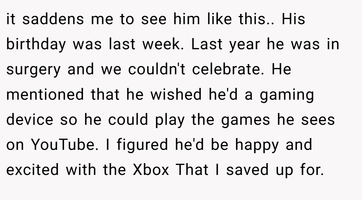 it saddens me to see him like this.. His birthday was last week. Last year he was in surgery and we couldn't celebrate. He mentioned that he wished he'd a gaming device so he could play the games he sees on YouTube. I figured he'd be happy and excited with the Xbox That I saved up for.