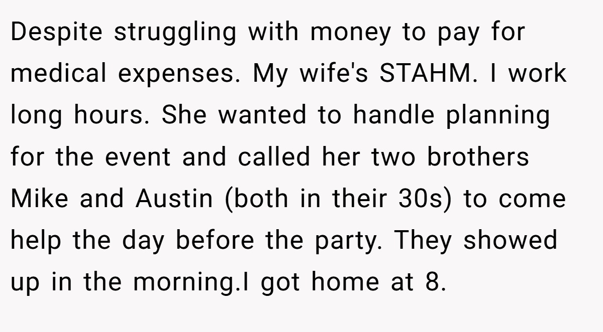 Despite struggling with money to pay for medical expenses. My wife's STAHM. I work long hours. She wanted to handle planning for the event and called her two brothers Mike and Austin (both in their 30s) to come help the day before the party. They showed up in the morning.I got home at 8.