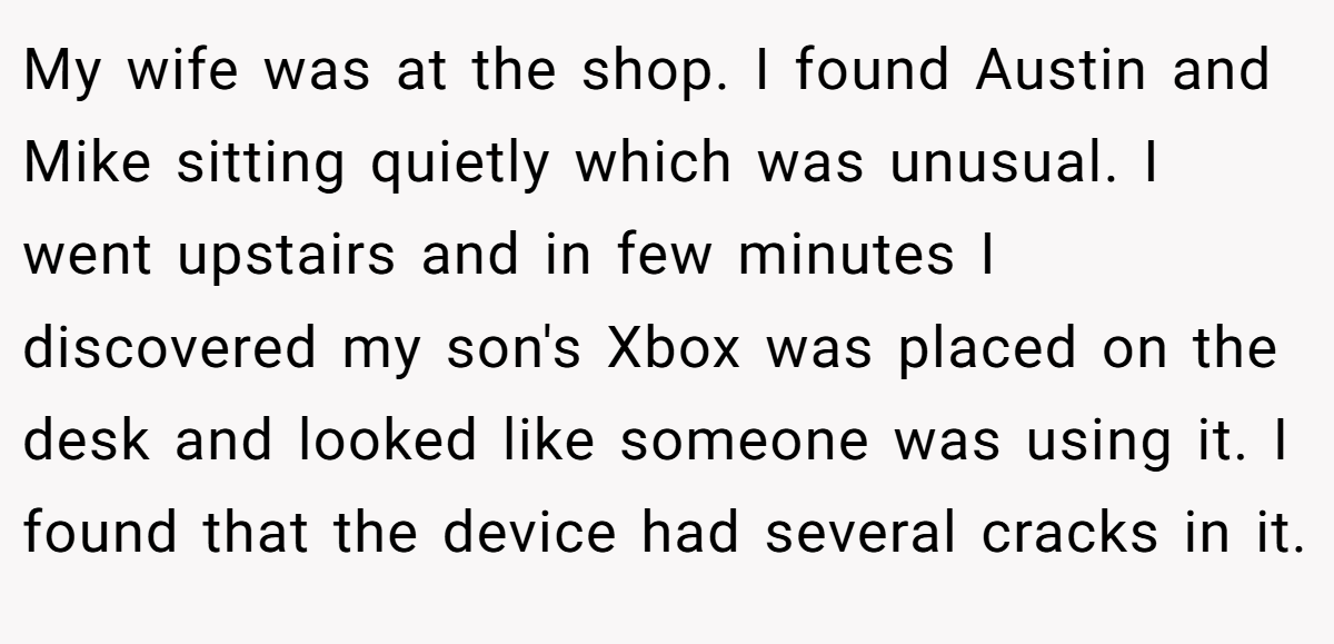 My wife was at the shop. I found Austin and Mike sitting quietly which was unusual. I went upstairs and in few minutes I discovered my son's Xbox was placed on the desk and looked like someone was using it. I found that the device had several cracks in it.