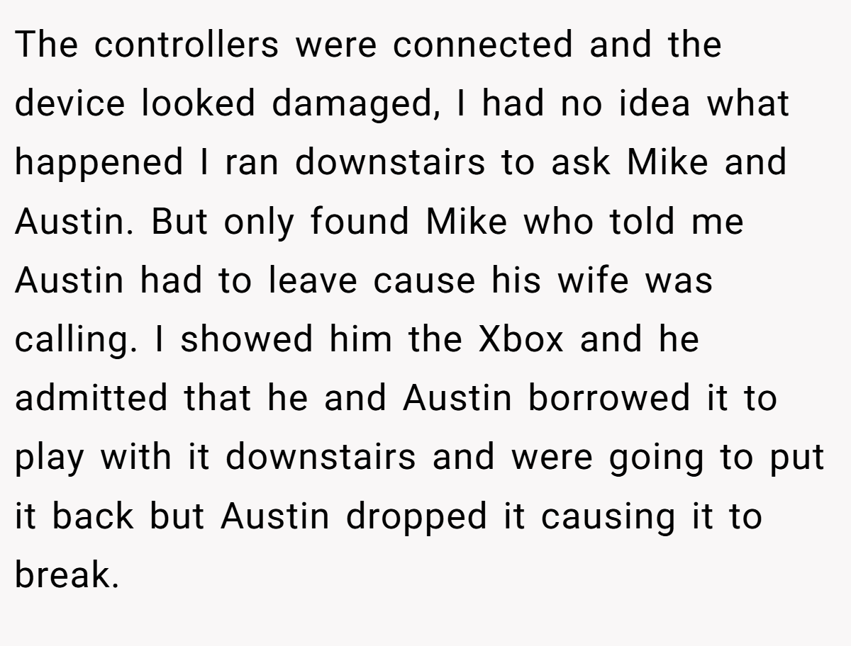 The controllers were connected and the device looked damaged, I had no idea what happened I ran downstairs to ask Mike and Austin. But only found Mike who told me Austin had to leave cause his wife was calling. I showed him the Xbox and he admitted that he and Austin borrowed it to play with it downstairs and were going to put it back but Austin dropped it causing it to break.