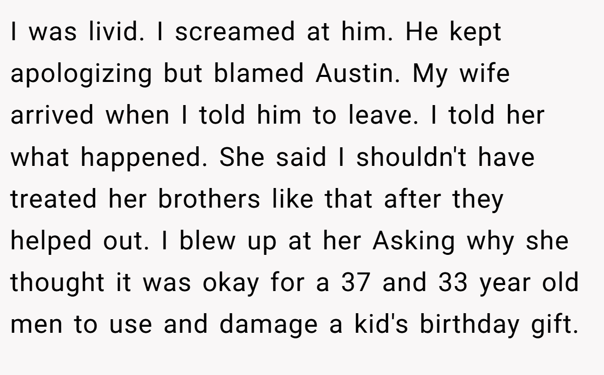 I was livid. I screamed at him. He kept apologizing but blamed Austin. My wife arrived when I told him to leave. I told her what happened. She said I shouldn't have treated her brothers like that after they helped out. I blew up at her Asking why she thought it was okay for a 37 and 33 year old men to use and damage a kid's birthday gift.