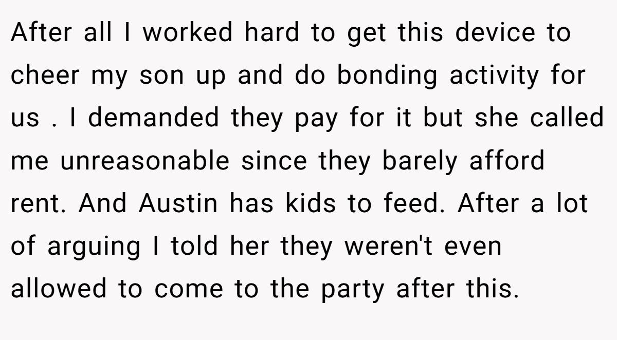 After all I worked hard to get this device to cheer my son up and do bonding activity for us . I demanded they pay for it but she called me unreasonable since they barely afford rent. And Austin has kids to feed. After a lot of arguing I told her they weren't even allowed to come to the party after this.