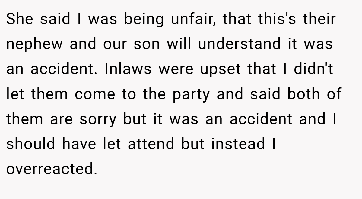 She said I was being unfair, that this's their nephew and our son will understand it was an accident. Inlaws were upset that I didn't let them come to the party and said both of them are sorry but it was an accident and I should have let attend but instead I overreacted.