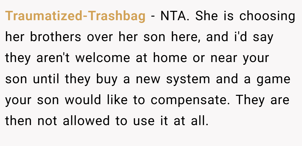 Traumatized-Trashbag − NTA. She is choosing her brothers over her son here, and i'd say they aren't welcome at home or near your son until they buy a new system and a game your son would like to compensate. They are then not allowed to use it at all.
