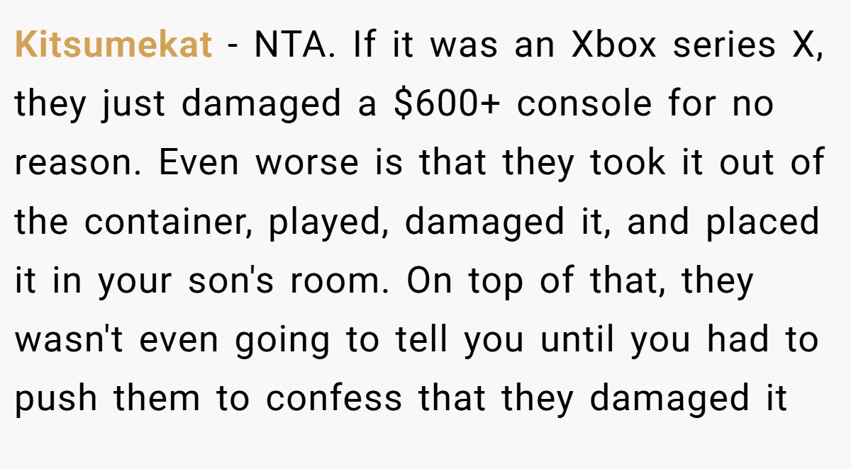 Kitsumekat − NTA. If it was an Xbox series X, they just damaged a $600+ console for no reason. Even worse is that they took it out of the container, played, damaged it, and placed it in your son's room. On top of that, they wasn't even going to tell you until you had to push them to confess that they damaged it