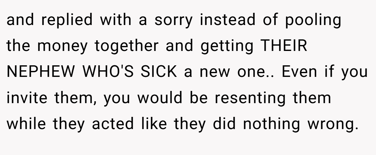 and replied with a sorry instead of pooling the money together and getting THEIR NEPHEW WHO'S SICK a new one.. Even if you invite them, you would be resenting them while they acted like they did nothing wrong.