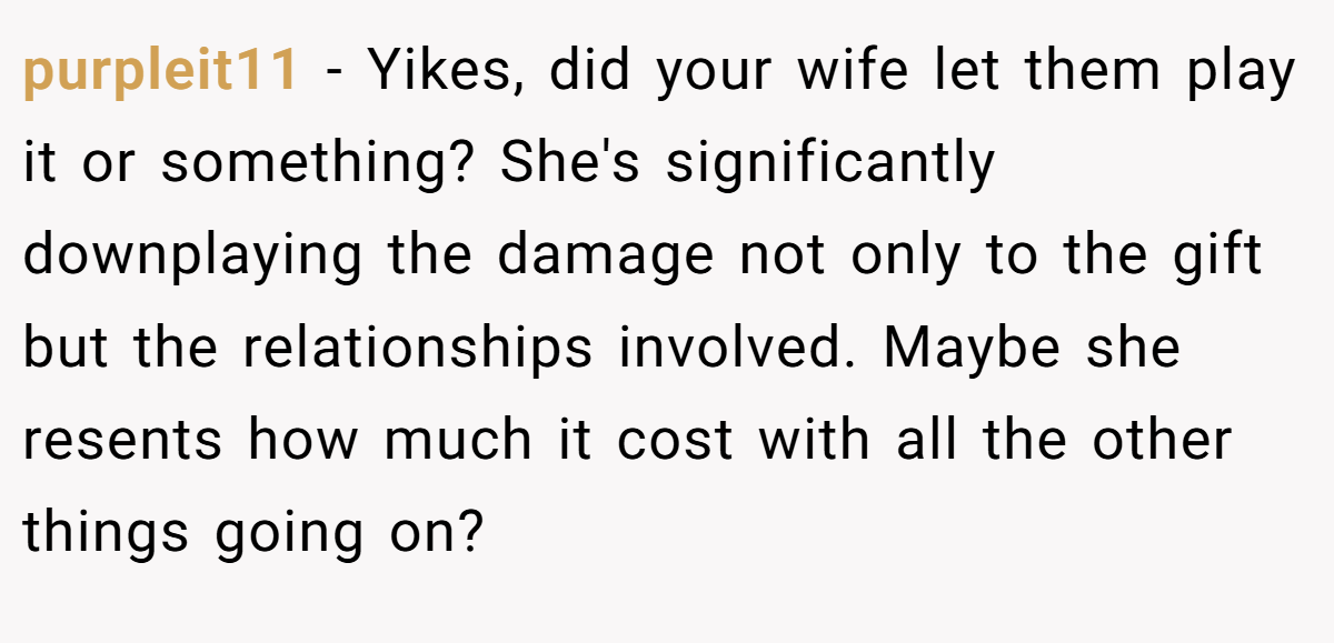 purpleit11 − Yikes, did your wife let them play it or something? She's significantly downplaying the damage not only to the gift but the relationships involved. Maybe she resents how much it cost with all the other things going on?