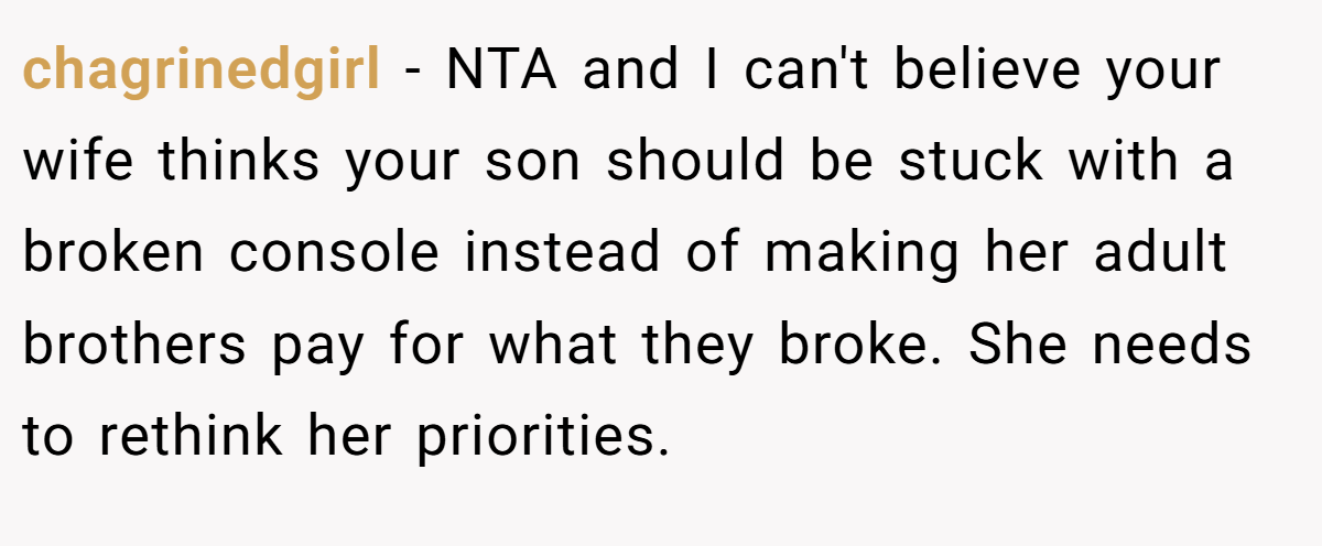 chagrinedgirl − NTA and I can't believe your wife thinks your son should be stuck with a broken console instead of making her adult brothers pay for what they broke. She needs to rethink her priorities.