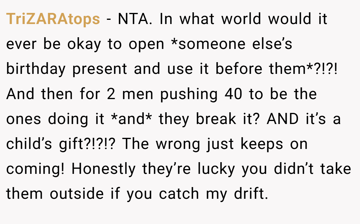 TriZARAtops − NTA. In what world would it ever be okay to open *someone else’s birthday present and use it before them*?!?! And then for 2 men pushing 40 to be the ones doing it *and* they break it? AND it’s a child’s gift?!?!? The wrong just keeps on coming! Honestly they’re lucky you didn’t take them outside if you catch my drift.