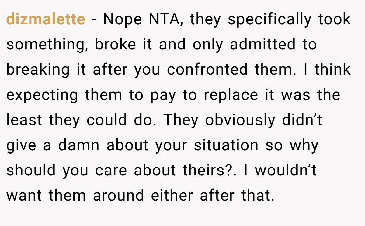 dizmalette − Nope NTA, they specifically took something, broke it and only admitted to breaking it after you confronted them. I think expecting them to pay to replace it was the least they could do. They obviously didn’t give a damn about your situation so why should you care about theirs?. I wouldn’t want them around either after that.