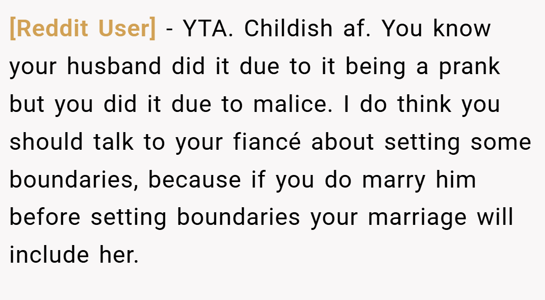 [Reddit User] − YTA. Childish af. You know your husband did it due to it being a prank but you did it due to malice. I do think you should talk to your fiancé about setting some boundaries, because if you do marry him before setting boundaries your marriage will include her.