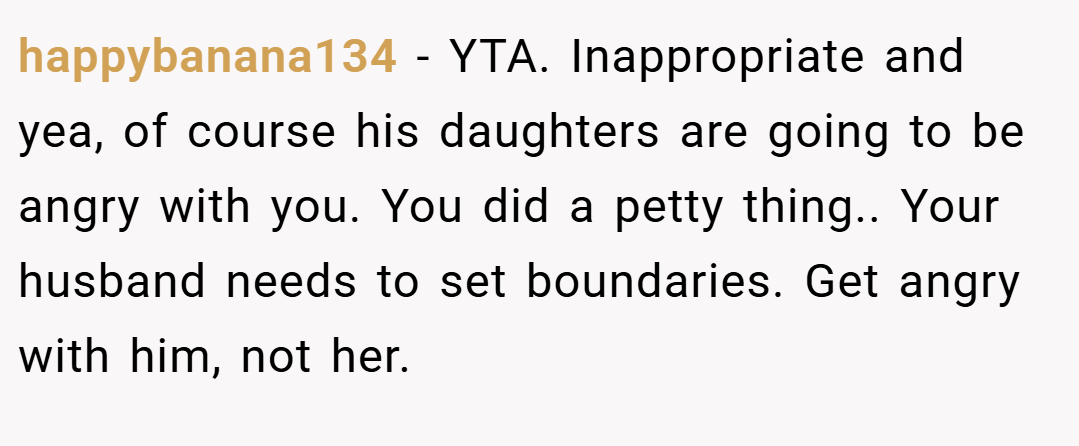 happybanana134 − YTA. Inappropriate and yea, of course his daughters are going to be angry with you. You did a petty thing.. Your husband needs to set boundaries. Get angry with him, not her.