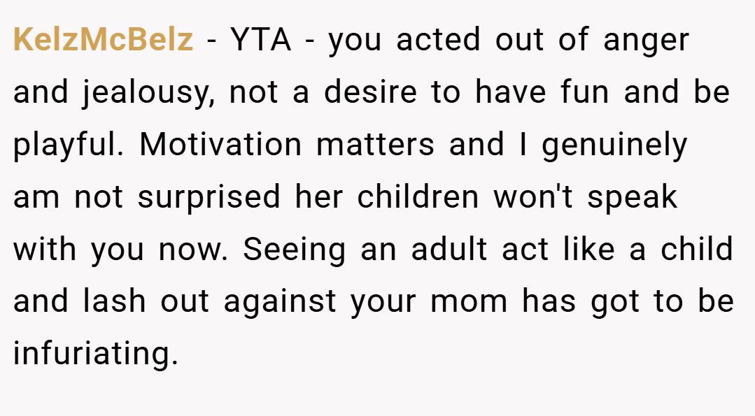 KelzMcBelz − YTA - you acted out of anger and jealousy, not a desire to have fun and be playful. Motivation matters and I genuinely am not surprised her children won't speak with you now. Seeing an adult act like a child and lash out against your mom has got to be infuriating.