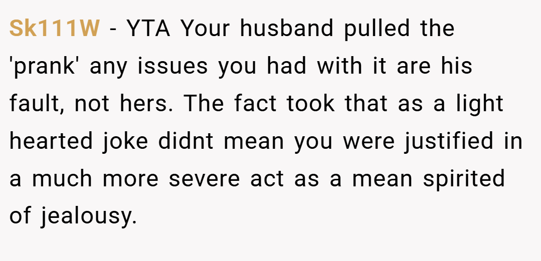 Sk111W − YTA Your husband pulled the 'prank' any issues you had with it are his fault, not hers. The fact took that as a light hearted joke didnt mean you were justified in a much more severe act as a mean spirited of jealousy.