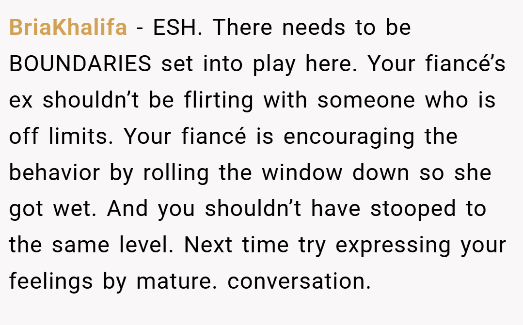 BriaKhalifa − ESH. There needs to be BOUNDARIES set into play here. Your fiancé’s ex shouldn’t be flirting with someone who is off limits. Your fiancé is encouraging the behavior by rolling the window down so she got wet. And you shouldn’t have stooped to the same level. Next time try expressing your feelings by mature. conversation.