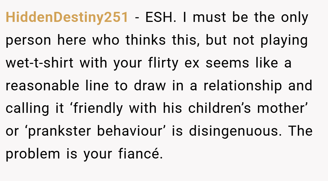HiddenDestiny251 − ESH. I must be the only person here who thinks this, but not playing wet-t-shirt with your flirty ex seems like a reasonable line to draw in a relationship and calling it ‘friendly with his children’s mother’ or ‘prankster behaviour’ is disingenuous. The problem is your fiancé.