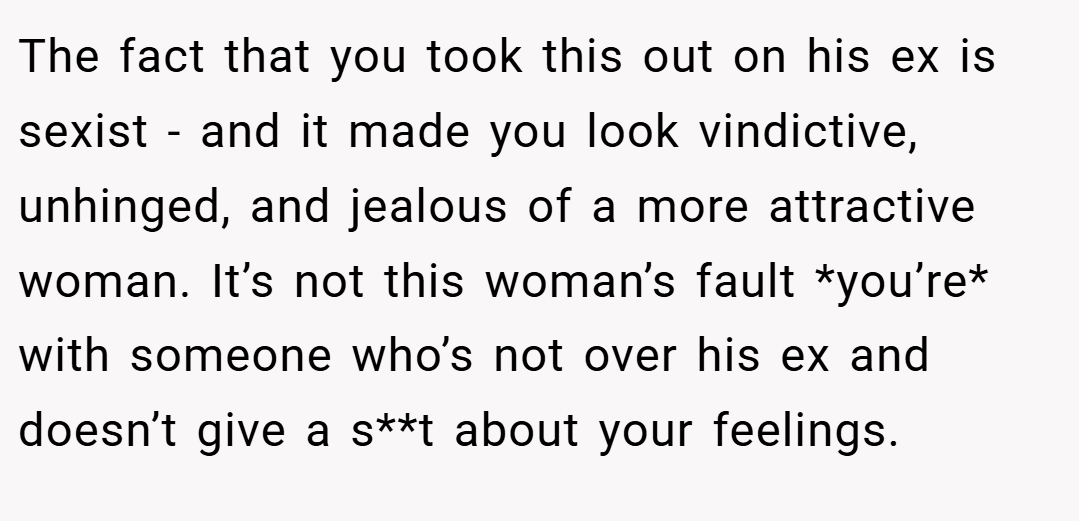 The fact that you took this out on his ex is sexist - and it made you look vindictive, unhinged, and jealous of a more attractive woman. It’s not this woman’s fault *you’re* with someone who’s not over his ex and doesn’t give a s**t about your feelings.