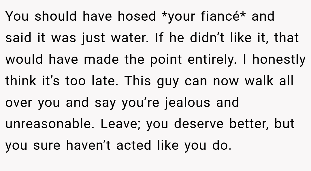 You should have hosed *your fiancé* and said it was just water. If he didn’t like it, that would have made the point entirely. I honestly think it’s too late. This guy can now walk all over you and say you’re jealous and unreasonable. Leave; you deserve better, but you sure haven’t acted like you do.