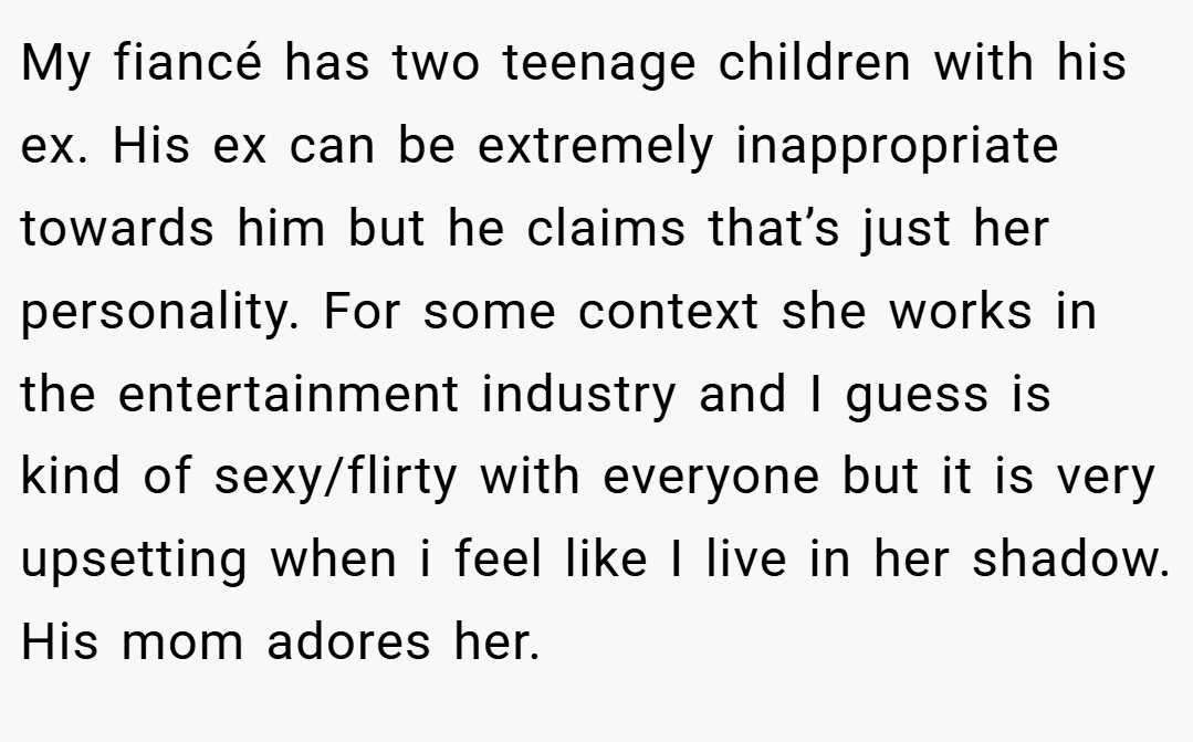My fiancé has two teenage children with his ex. His ex can be extremely inappropriate towards him but he claims that’s just her personality. For some context she works in the entertainment industry and I guess is kind of sexy/flirty with everyone but it is very upsetting when i feel like I live in her shadow. His mom adores her.