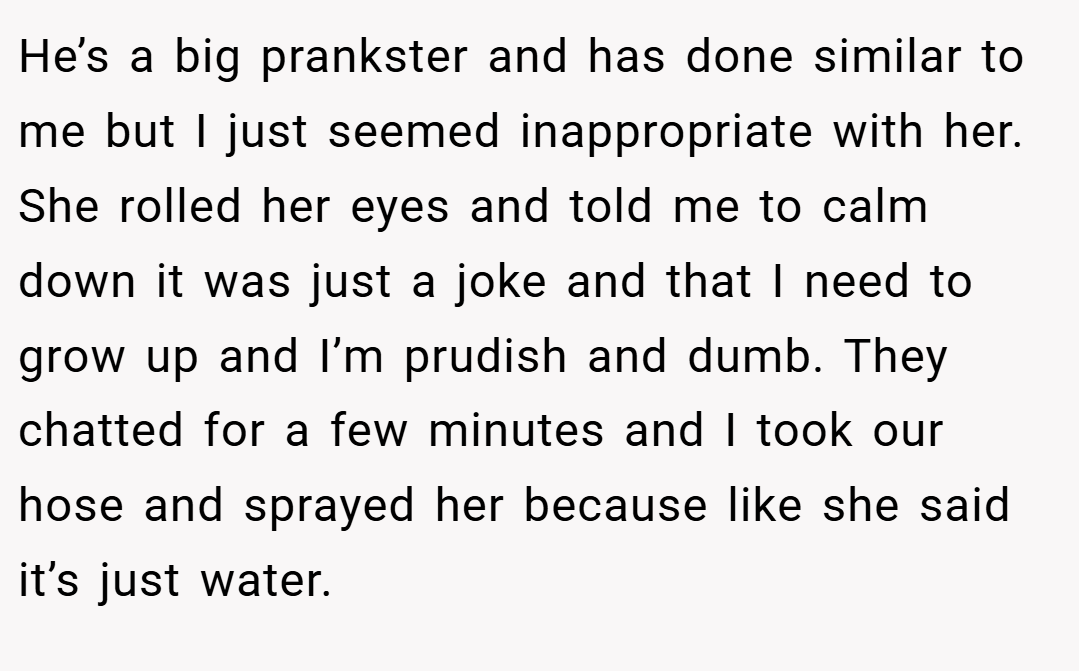 He’s a big prankster and has done similar to me but I just seemed inappropriate with her. She rolled her eyes and told me to calm down it was just a joke and that I need to grow up and I’m prudish and dumb. They chatted for a few minutes and I took our hose and sprayed her because like she said it’s just water.