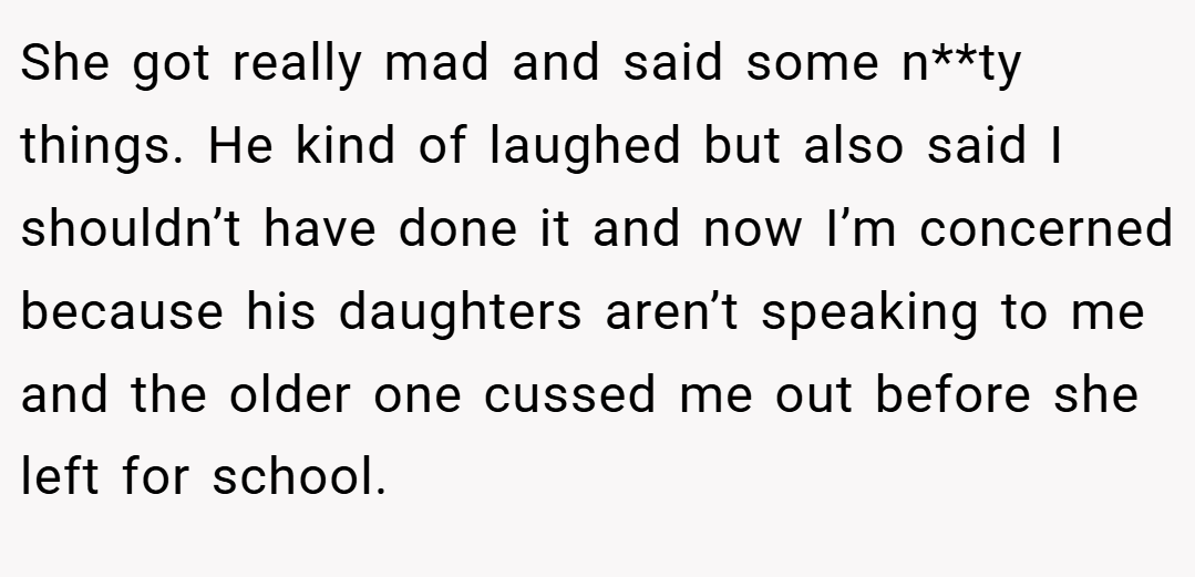 She got really mad and said some n**ty things. He kind of laughed but also said I shouldn’t have done it and now I’m concerned because his daughters aren’t speaking to me and the older one cussed me out before she left for school.
