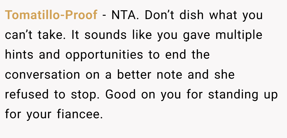 Tomatillo-Proof − NTA. Don’t dish what you can’t take. It sounds like you gave multiple hints and opportunities to end the conversation on a better note and she refused to stop. Good on you for standing up for your fiancee.