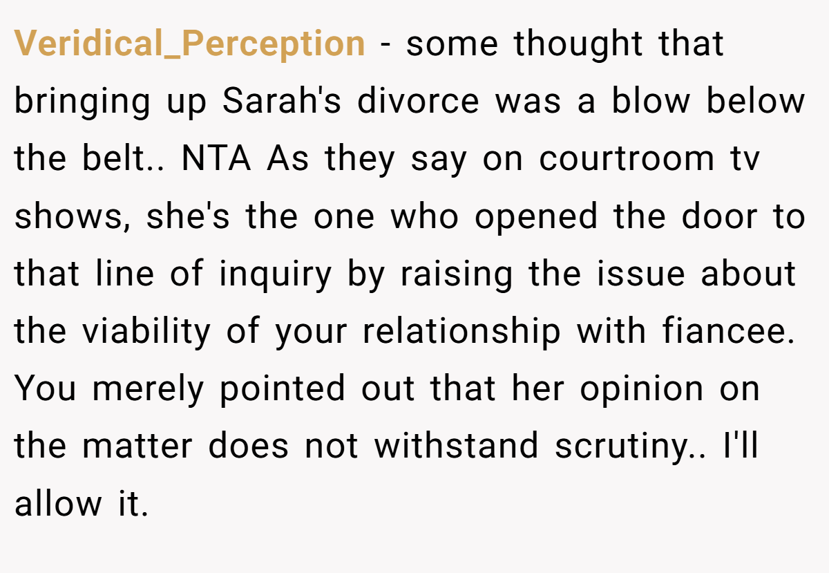 Veridical_Perception − some thought that bringing up Sarah's divorce was a blow below the belt.. NTA As they say on courtroom tv shows, she's the one who opened the door to that line of inquiry by raising the issue about the viability of your relationship with fiancee. You merely pointed out that her opinion on the matter does not withstand scrutiny.. I'll allow it.