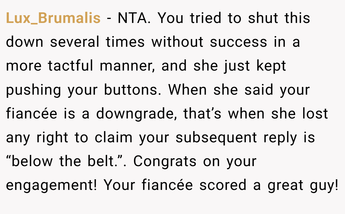 Lux_Brumalis − NTA. You tried to shut this down several times without success in a more tactful manner, and she just kept pushing your buttons. When she said your fiancée is a downgrade, that’s when she lost any right to claim your subsequent reply is “below the belt.”. Congrats on your engagement! Your fiancée scored a great guy!