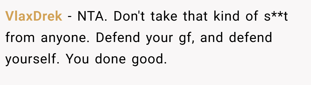 VlaxDrek − NTA. Don't take that kind of s**t from anyone. Defend your gf, and defend yourself. You done good.