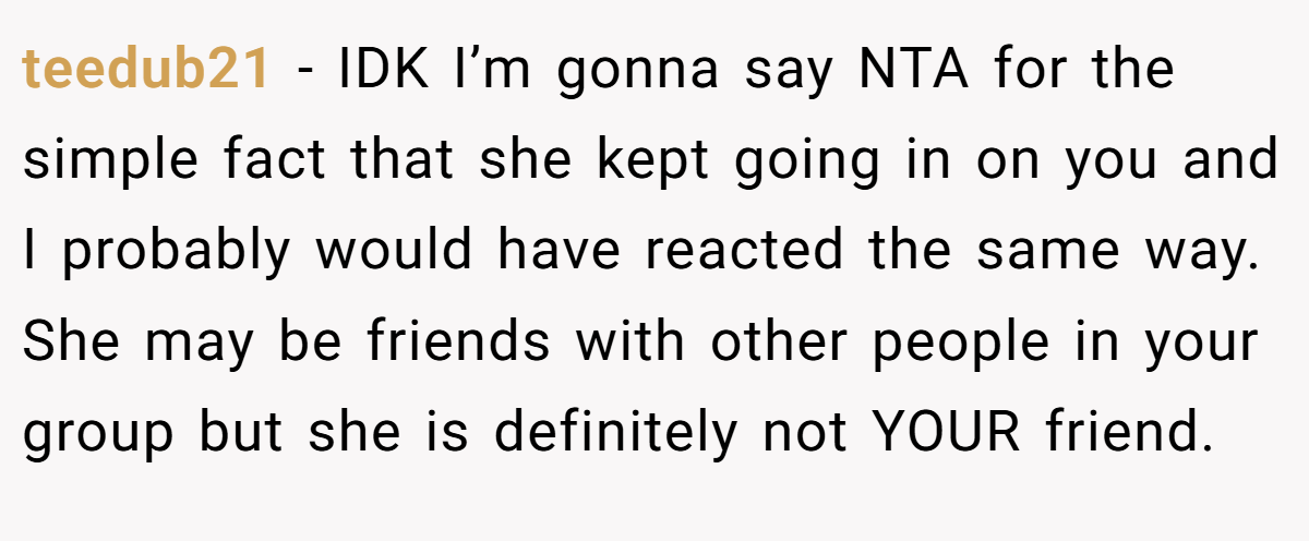 teedub21 − IDK I’m gonna say NTA for the simple fact that she kept going in on you and I probably would have reacted the same way. She may be friends with other people in your group but she is definitely not YOUR friend.