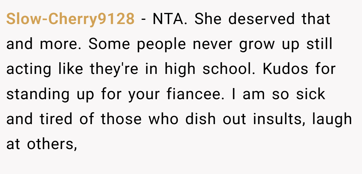 Slow-Cherry9128 − NTA. She deserved that and more. Some people never grow up still acting like they're in high school. Kudos for standing up for your fiancee. I am so sick and tired of those who dish out insults, laugh at others,