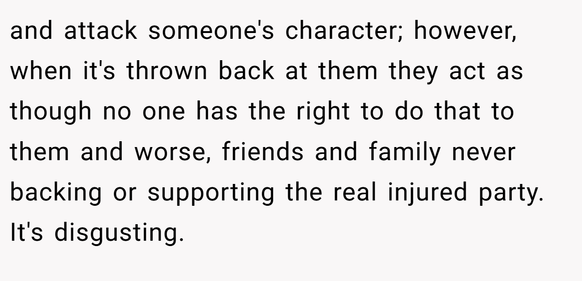 and attack someone's character; however, when it's thrown back at them they act as though no one has the right to do that to them and worse, friends and family never backing or supporting the real injured party. It's disgusting.