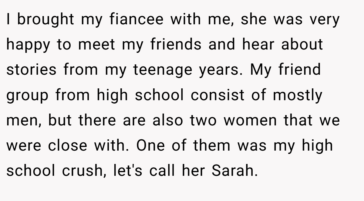 I brought my fiancee with me, she was very happy to meet my friends and hear about stories from my teenage years. My friend group from high school consist of mostly men, but there are also two women that we were close with. One of them was my high school crush, let's call her Sarah.
