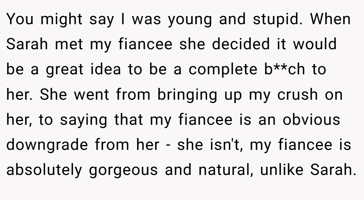 You might say I was young and stupid. When Sarah met my fiancee she decided it would be a great idea to be a complete b**ch to her. She went from bringing up my crush on her, to saying that my fiancee is an obvious downgrade from her - she isn't, my fiancee is absolutely gorgeous and natural, unlike Sarah.